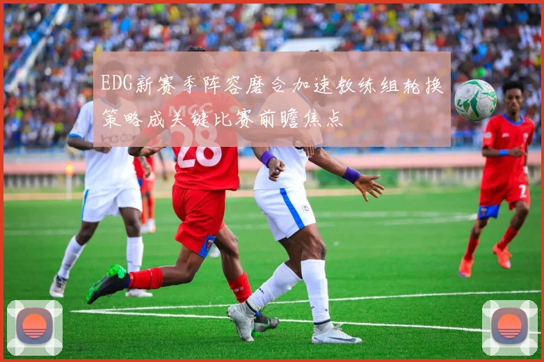 EDG新赛季阵容磨合加速教练组轮换策略成关键比赛前瞻焦点